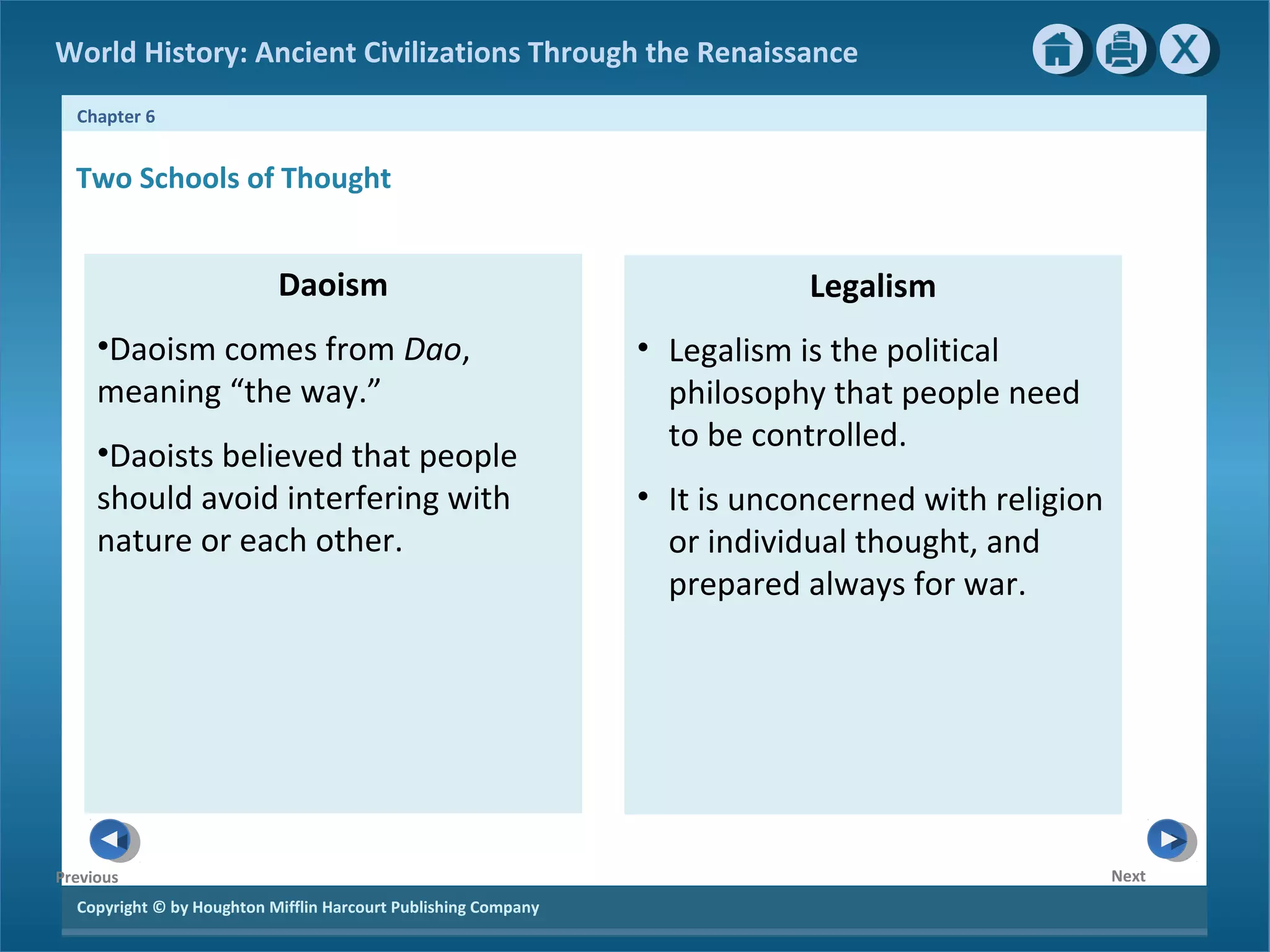 World History: Ancient Civilizations Through the Renaissance 
Chapter 6 
Copyright © by Houghton Mifflin Harcourt Publishing Company 
Next 
Previous 
Daoism 
•Daoism comes from Dao, 
meaning “the way.” 
•Daoists believed that people 
should avoid interfering with 
nature or each other. 
Legalism 
• Legalism is the political 
philosophy that people need 
to be controlled. 
• It is unconcerned with religion 
or individual thought, and 
prepared always for war. 
Two Schools of Thought 
 