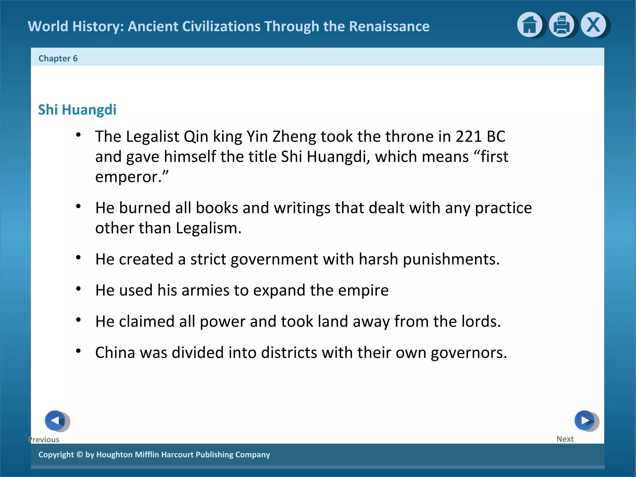World History: Ancient Civilizations Through the Renaissance 
Chapter 6 
Shi Huangdi 
Copyright © by Houghton Mifflin Harcourt Publishing Company 
Next 
Previous 
• The Legalist Qin king Yin Zheng took the throne in 221 BC 
and gave himself the title Shi Huangdi, which means “first 
emperor.” 
• He burned all books and writings that dealt with any practice 
other than Legalism. 
• He created a strict government with harsh punishments. 
• He used his armies to expand the empire 
• He claimed all power and took land away from the lords. 
• China was divided into districts with their own governors. 
 