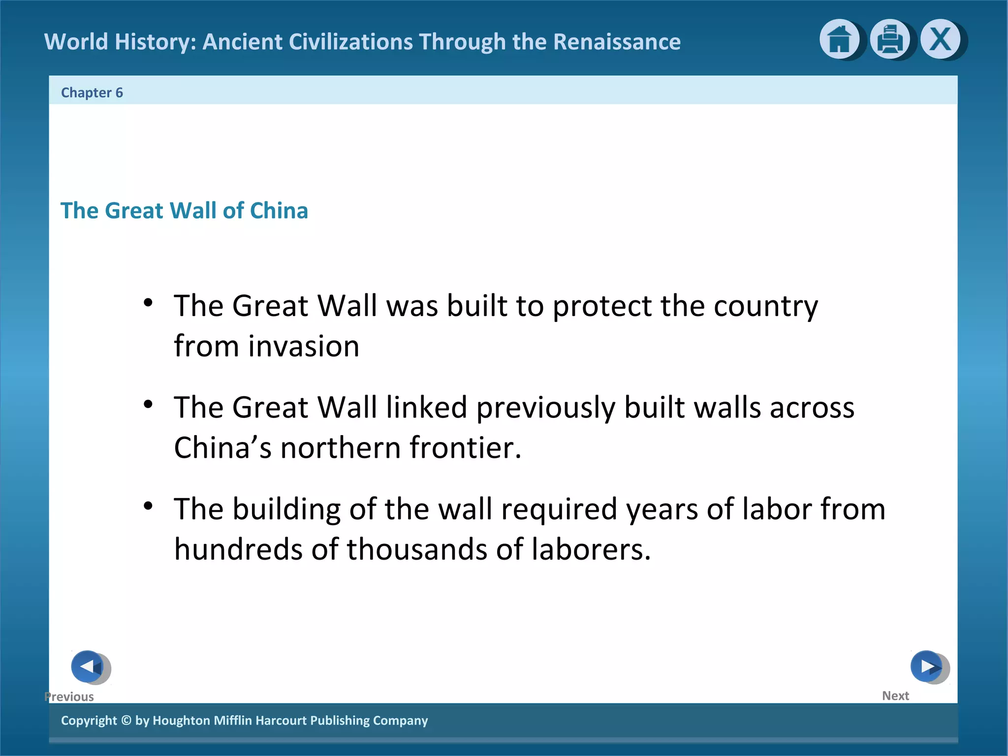 World History: Ancient Civilizations Through the Renaissance 
Chapter 6 
The Great Wall of China 
Copyright © by Houghton Mifflin Harcourt Publishing Company 
Next 
Previous 
• The Great Wall was built to protect the country 
from invasion 
• The Great Wall linked previously built walls across 
China’s northern frontier. 
• The building of the wall required years of labor from 
hundreds of thousands of laborers. 
 