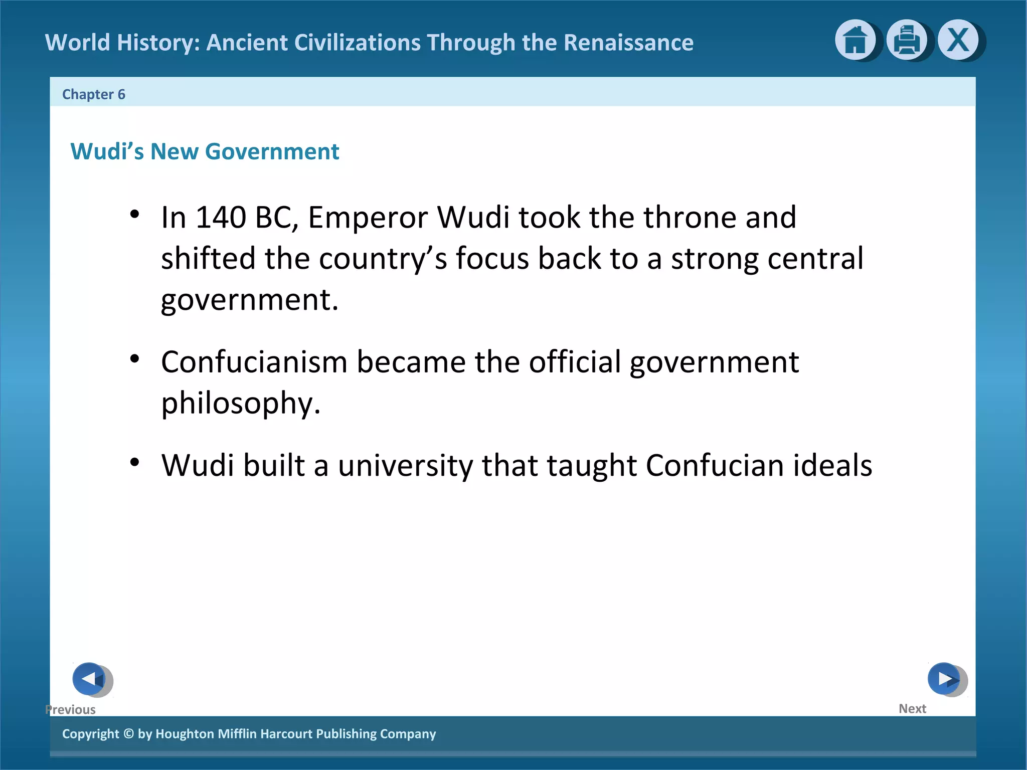 World History: Ancient Civilizations Through the Renaissance 
Chapter 6 
Wudi’s New Government 
Copyright © by Houghton Mifflin Harcourt Publishing Company 
Next 
Previous 
• In 140 BC, Emperor Wudi took the throne and 
shifted the country’s focus back to a strong central 
government. 
• Confucianism became the official government 
philosophy. 
• Wudi built a university that taught Confucian ideals 
 