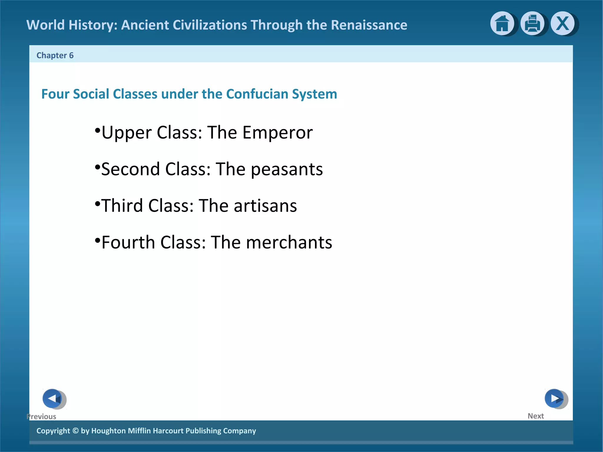 World History: Ancient Civilizations Through the Renaissance 
Chapter 6 
Four Social Classes under the Confucian System 
Copyright © by Houghton Mifflin Harcourt Publishing Company 
Next 
Previous 
•Upper Class: The Emperor 
•Second Class: The peasants 
•Third Class: The artisans 
•Fourth Class: The merchants 
 