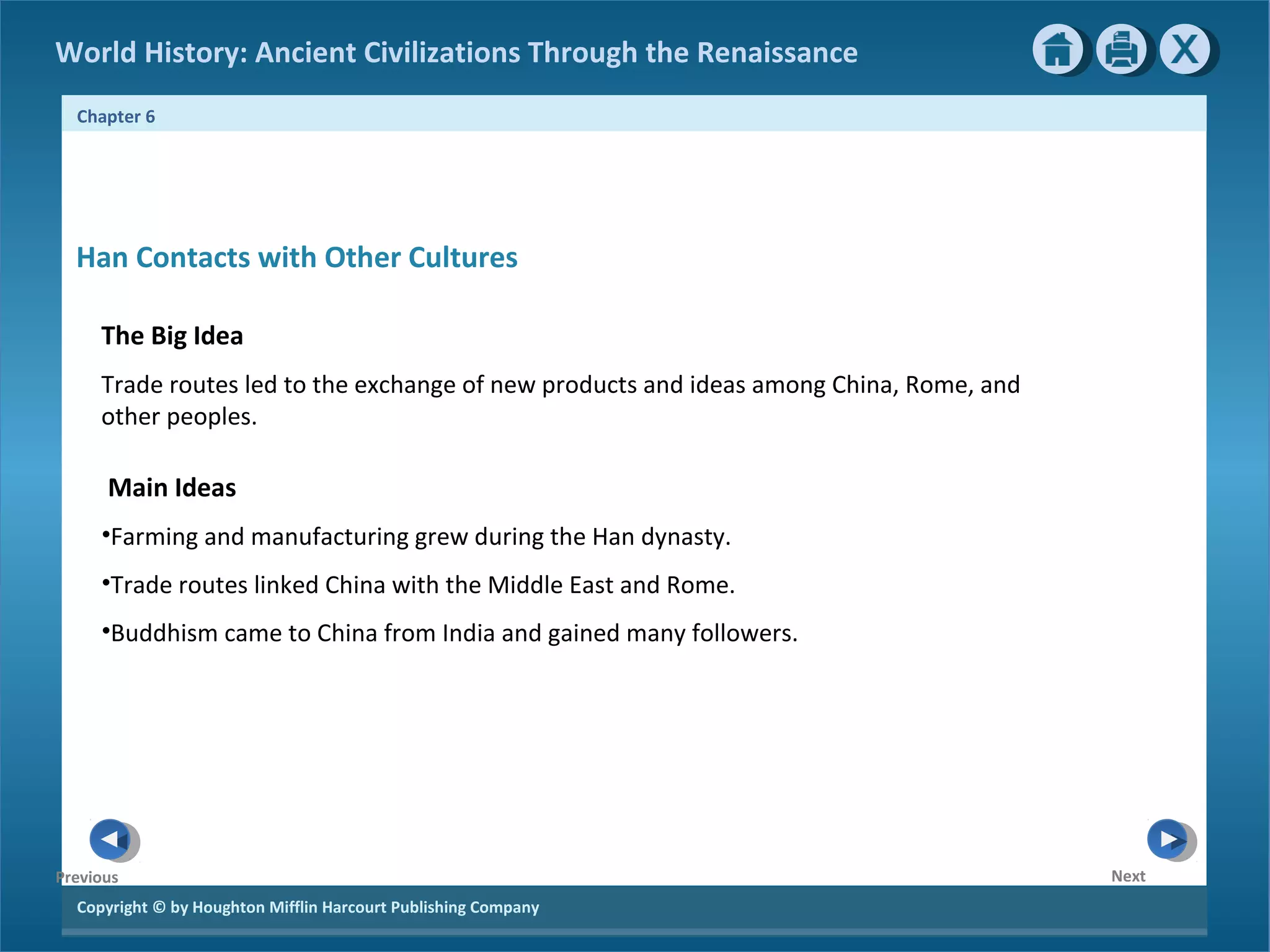 World History: Ancient Civilizations Through the Renaissance 
Chapter 6 
Han Contacts with Other Cultures 
The Big Idea 
Trade routes led to the exchange of new products and ideas among China, Rome, and 
other peoples. 
Main Ideas 
•Farming and manufacturing grew during the Han dynasty. 
•Trade routes linked China with the Middle East and Rome. 
•Buddhism came to China from India and gained many followers. 
Copyright © by Houghton Mifflin Harcourt Publishing Company 
Next 
Previous 
 