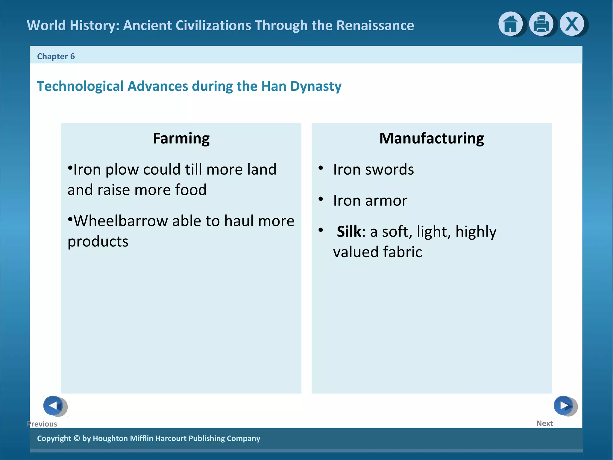 World History: Ancient Civilizations Through the Renaissance 
Chapter 6 
Technological Advances during the Han Dynasty 
Copyright © by Houghton Mifflin Harcourt Publishing Company 
Next 
Previous 
Farming 
•Iron plow could till more land 
and raise more food 
•Wheelbarrow able to haul more 
products 
Manufacturing 
• Iron swords 
• Iron armor 
• Silk: a soft, light, highly 
valued fabric 
 