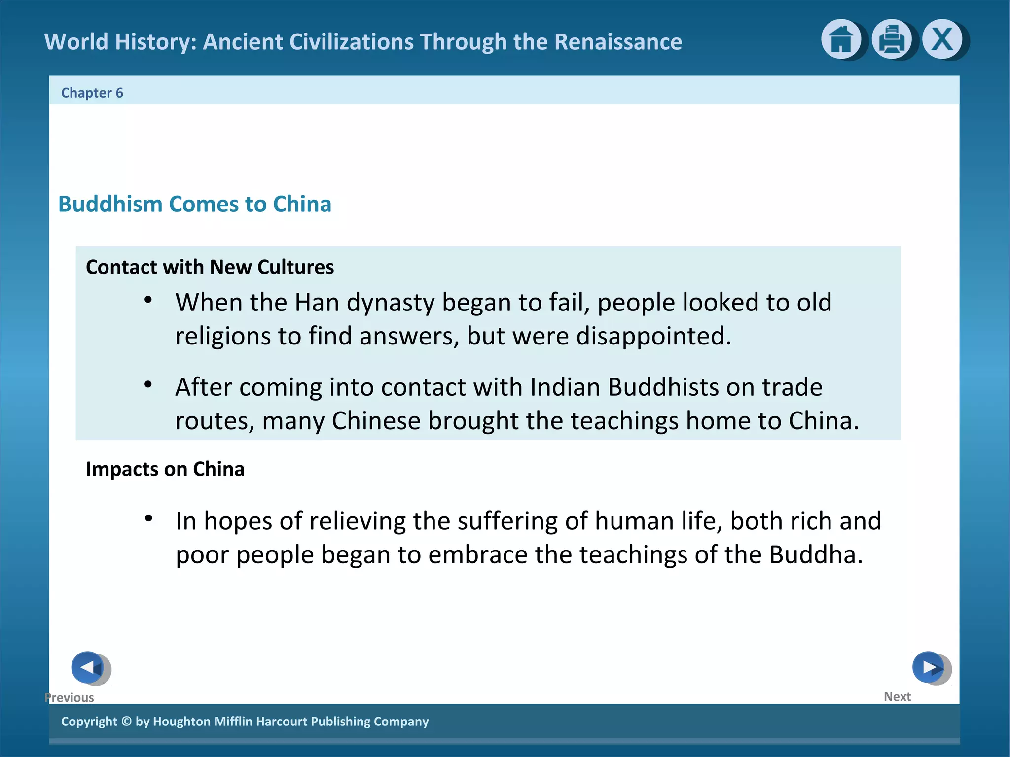 World History: Ancient Civilizations Through the Renaissance 
Chapter 6 
Buddhism Comes to China 
Contact with New Cultures 
Copyright © by Houghton Mifflin Harcourt Publishing Company 
Next 
Previous 
• When the Han dynasty began to fail, people looked to old 
religions to find answers, but were disappointed. 
• After coming into contact with Indian Buddhists on trade 
routes, many Chinese brought the teachings home to China. 
Impacts on China 
• In hopes of relieving the suffering of human life, both rich and 
poor people began to embrace the teachings of the Buddha. 
