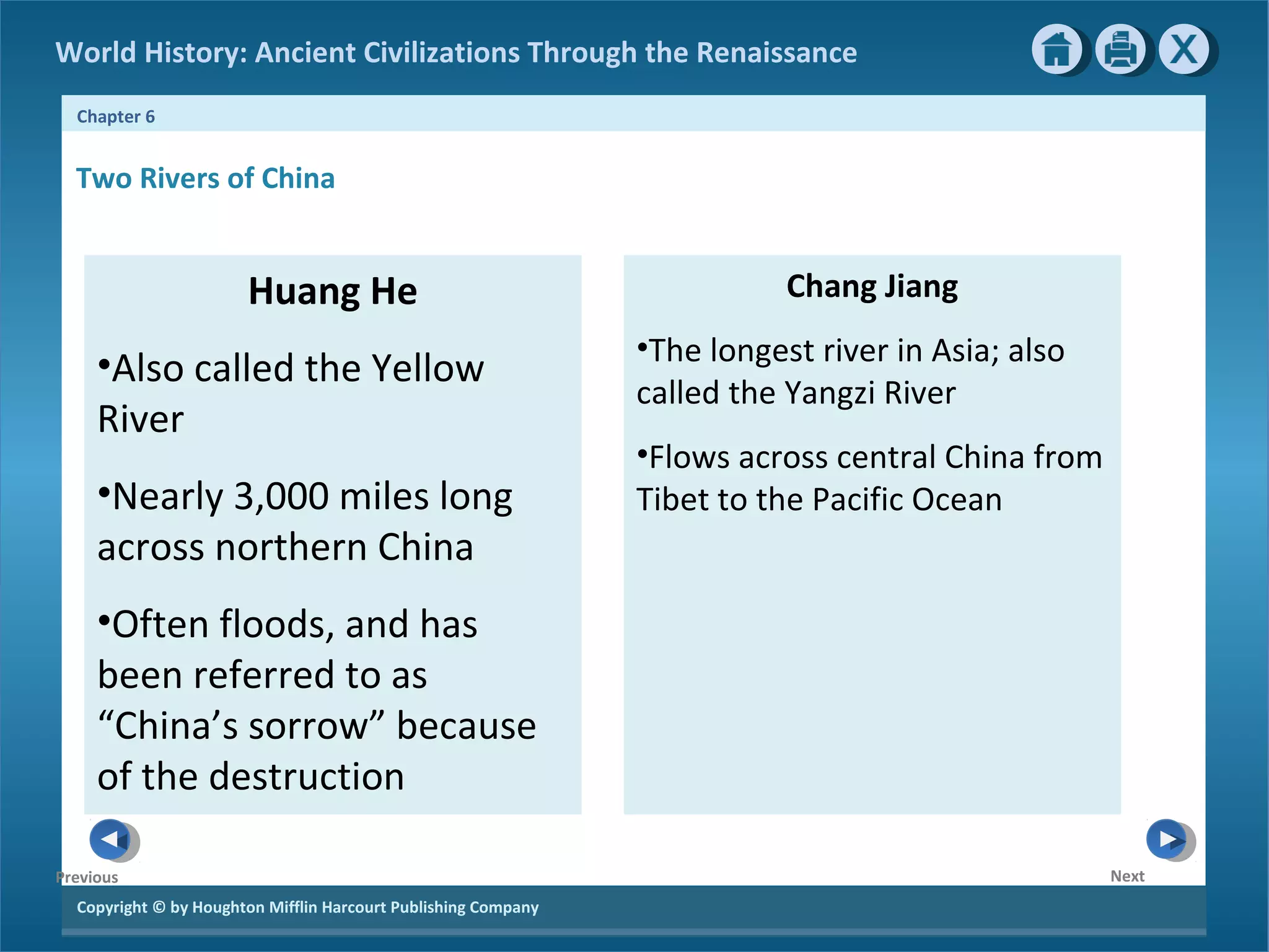 World History: Ancient Civilizations Through the Renaissance 
Chapter 6 
Copyright © by Houghton Mifflin Harcourt Publishing Company 
Next 
Previous 
Huang He 
•Also called the Yellow 
River 
•Nearly 3,000 miles long 
across northern China 
•Often floods, and has 
been referred to as 
“China’s sorrow” because 
of the destruction 
Chang Jiang 
•The longest river in Asia; also 
called the Yangzi River 
•Flows across central China from 
Tibet to the Pacific Ocean 
Two Rivers of China 
 