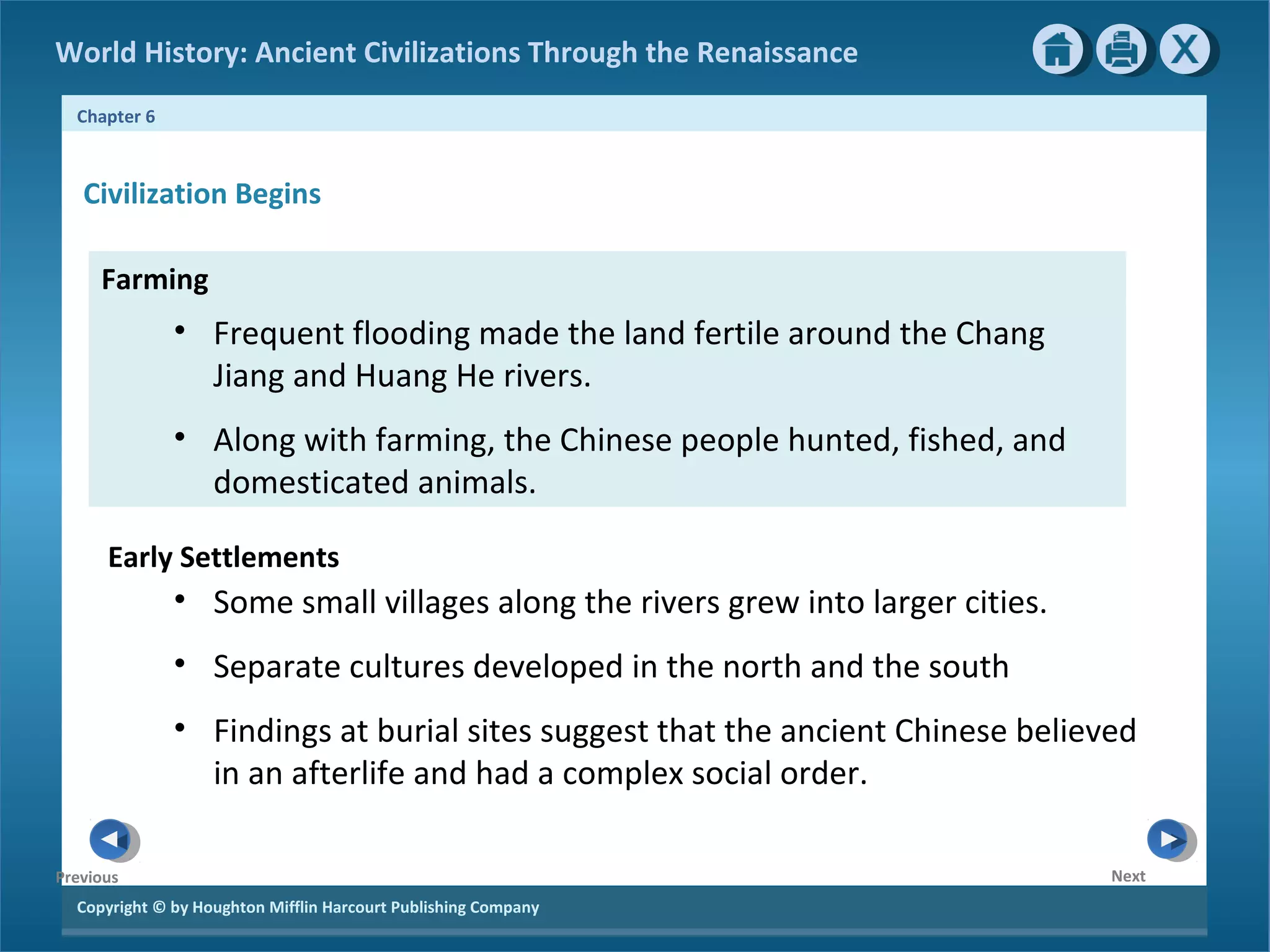 World History: Ancient Civilizations Through the Renaissance 
Chapter 6 
Civilization Begins 
Farming 
Copyright © by Houghton Mifflin Harcourt Publishing Company 
Next 
Previous 
• Frequent flooding made the land fertile around the Chang 
Jiang and Huang He rivers. 
• Along with farming, the Chinese people hunted, fished, and 
domesticated animals. 
Early Settlements 
• Some small villages along the rivers grew into larger cities. 
• Separate cultures developed in the north and the south 
• Findings at burial sites suggest that the ancient Chinese believed 
in an afterlife and had a complex social order. 
 