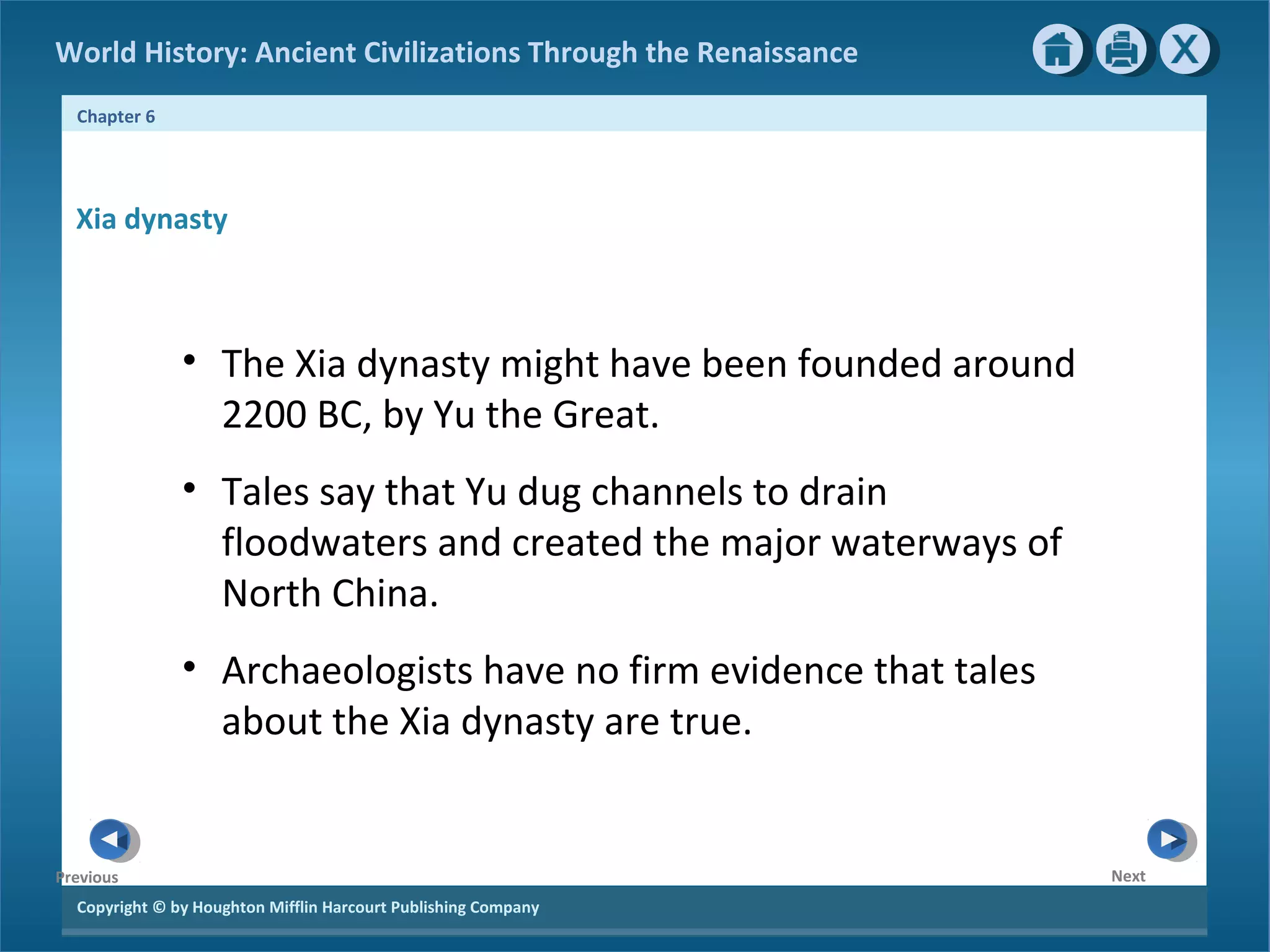 World History: Ancient Civilizations Through the Renaissance 
Chapter 6 
Xia dynasty 
Copyright © by Houghton Mifflin Harcourt Publishing Company 
Next 
Previous 
• The Xia dynasty might have been founded around 
2200 BC, by Yu the Great. 
• Tales say that Yu dug channels to drain 
floodwaters and created the major waterways of 
North China. 
• Archaeologists have no firm evidence that tales 
about the Xia dynasty are true. 
 