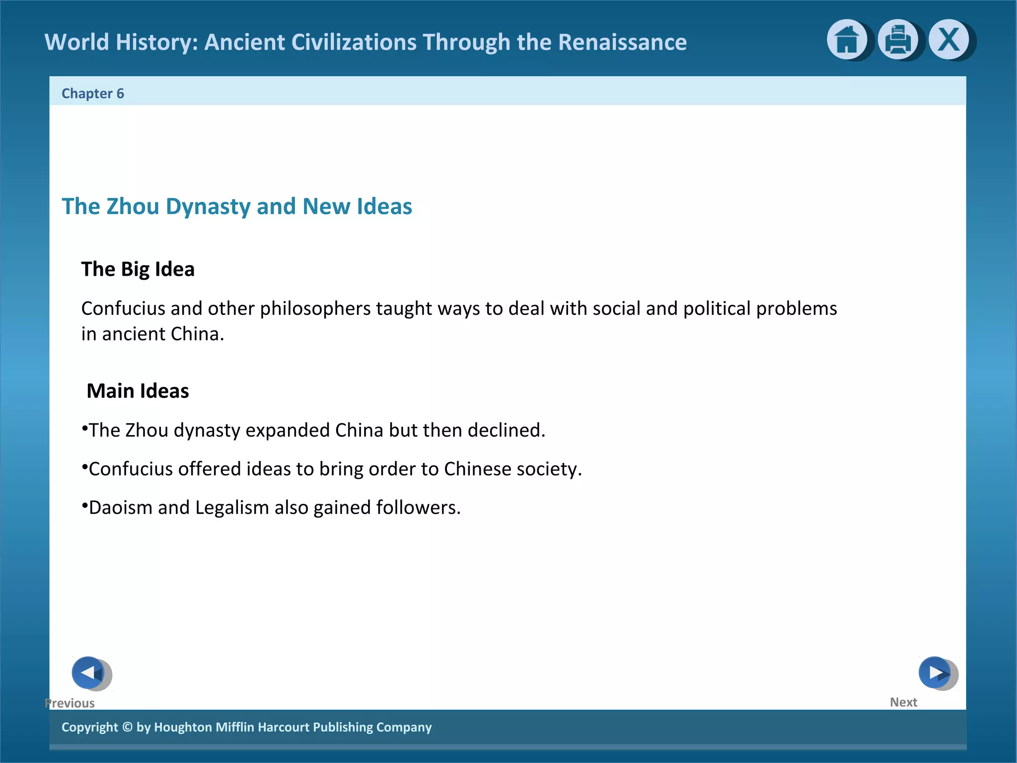 World History: Ancient Civilizations Through the Renaissance 
Chapter 6 
The Zhou Dynasty and New Ideas 
The Big Idea 
Confucius and other philosophers taught ways to deal with social and political problems 
in ancient China. 
Main Ideas 
•The Zhou dynasty expanded China but then declined. 
•Confucius offered ideas to bring order to Chinese society. 
•Daoism and Legalism also gained followers. 
Copyright © by Houghton Mifflin Harcourt Publishing Company 
Next 
Previous 
 