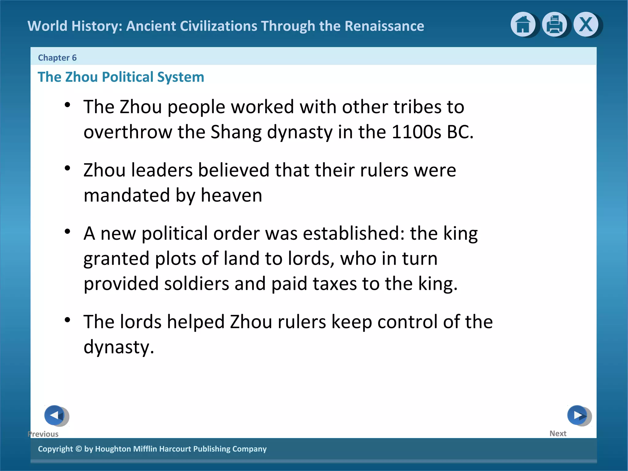 World History: Ancient Civilizations Through the Renaissance 
Chapter 6 
The Zhou Political System 
Copyright © by Houghton Mifflin Harcourt Publishing Company 
Next 
Previous 
• The Zhou people worked with other tribes to 
overthrow the Shang dynasty in the 1100s BC. 
• Zhou leaders believed that their rulers were 
mandated by heaven 
• A new political order was established: the king 
granted plots of land to lords, who in turn 
provided soldiers and paid taxes to the king. 
• The lords helped Zhou rulers keep control of the 
dynasty. 
 