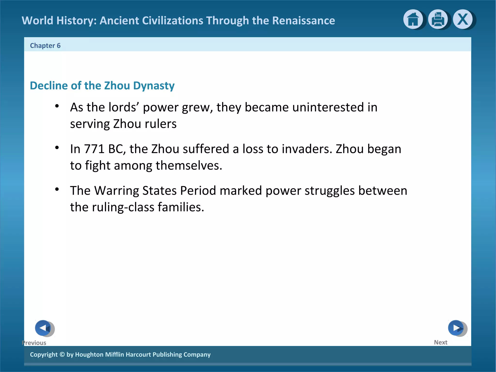 World History: Ancient Civilizations Through the Renaissance 
Chapter 6 
Decline of the Zhou Dynasty 
Copyright © by Houghton Mifflin Harcourt Publishing Company 
Next 
Previous 
• As the lords’ power grew, they became uninterested in 
serving Zhou rulers 
• In 771 BC, the Zhou suffered a loss to invaders. Zhou began 
to fight among themselves. 
• The Warring States Period marked power struggles between 
the ruling-class families. 
 