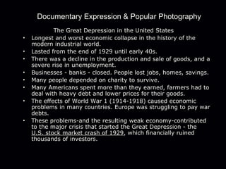 Documentary Expression & Popular Photography
The Great Depression in the United States
• Longest and worst economic collapse in the history of the
modern industrial world.
• Lasted from the end of 1929 until early 40s.
• There was a decline in the production and sale of goods, and a
severe rise in unemployment.
• Businesses - banks - closed. People lost jobs, homes, savings.
• Many people depended on charity to survive.
• Many Americans spent more than they earned, farmers had to
deal with heavy debt and lower prices for their goods.
• The effects of World War 1 (1914-1918) caused economic
problems in many countries. Europe was struggling to pay war
debts.
• These problems-and the resulting weak economy-contributed
to the major crisis that started the Great Depression - the
U.S. stock market crash of 1929, which financially ruined
thousands of investors.
 