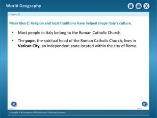 World Geography 
Chapter 12 
Main Idea 2: Religion and local traditions have helped shape Italy’s culture. 
• Most people in Italy belong to the Roman Catholic Church. 
• The pope, the spiritual head of the Roman Catholic Church, lives in 
Copyright © by Houghton Mifflin Harcourt Publishing Company 
Next 
Previous 
Vatican City, an independent state located within the city of Rome. 
 