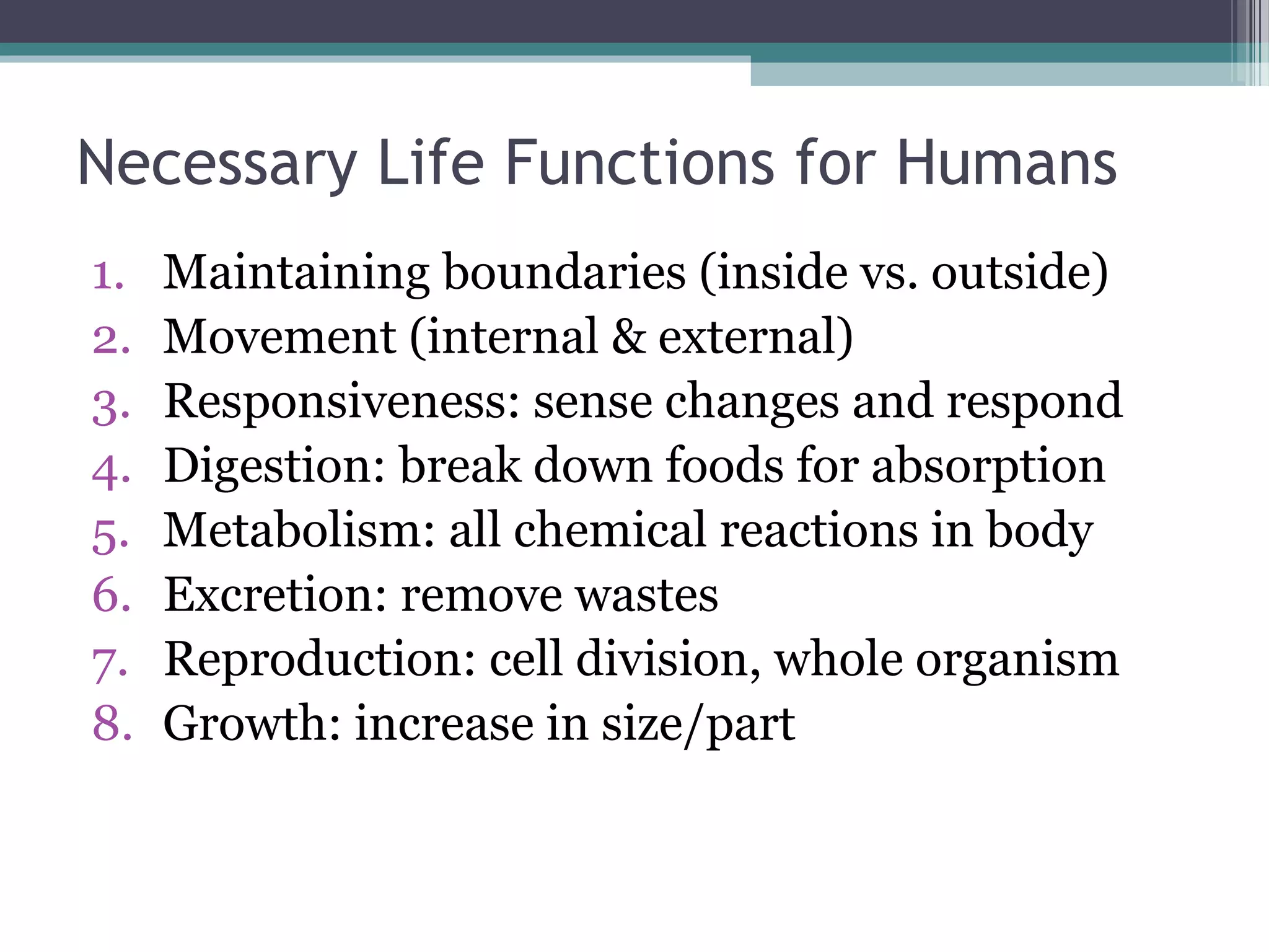 Necessary Life Functions for Humans 
1. Maintaining boundaries (inside vs. outside) 
2. Movement (internal & external) 
3. Responsiveness: sense changes and respond 
4. Digestion: break down foods for absorption 
5. Metabolism: all chemical reactions in body 
6. Excretion: remove wastes 
7. Reproduction: cell division, whole organism 
8. Growth: increase in size/part 
 