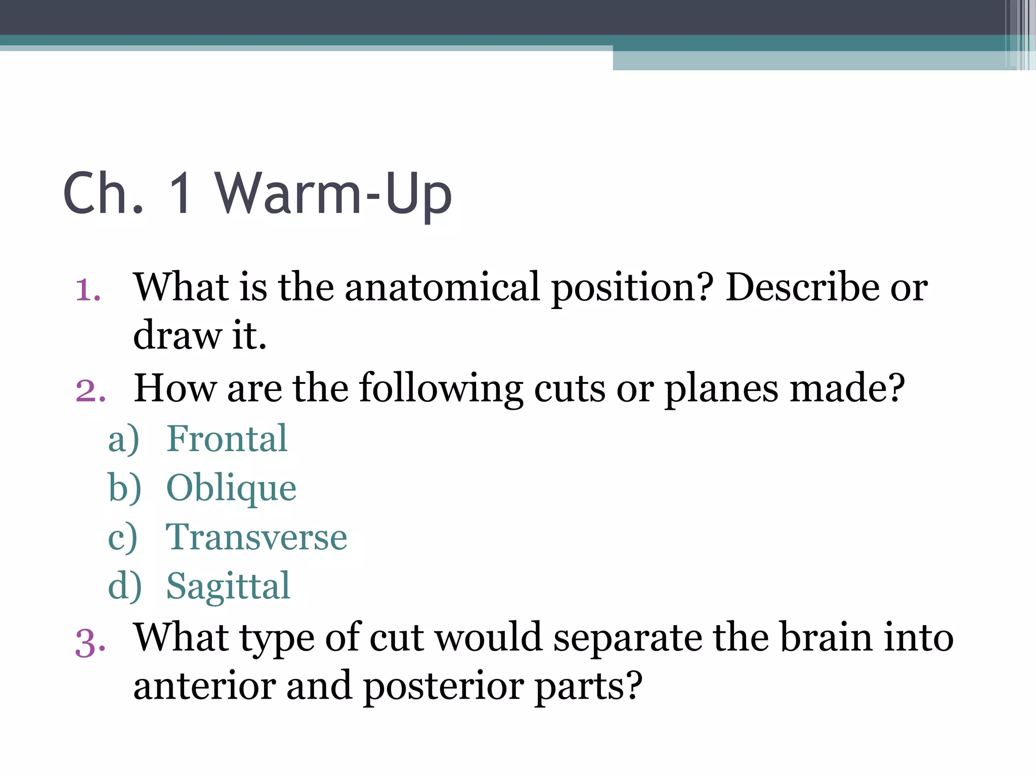 Ch. 1 Warm-Up 
1. What is the anatomical position? Describe or 
draw it. 
2. How are the following cuts or planes made? 
a) Frontal 
b) Oblique 
c) Transverse 
d) Sagittal 
3. What type of cut would separate the brain into 
anterior and posterior parts? 
 
