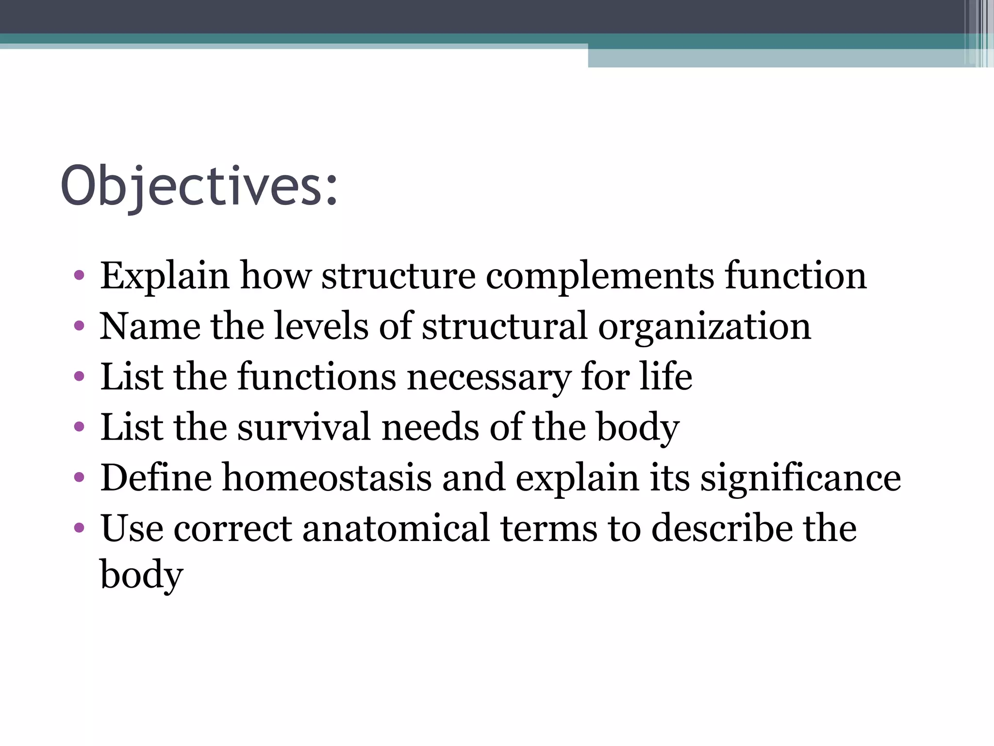 Objectives: 
• Explain how structure complements function 
• Name the levels of structural organization 
• List the functions necessary for life 
• List the survival needs of the body 
• Define homeostasis and explain its significance 
• Use correct anatomical terms to describe the 
body 
 