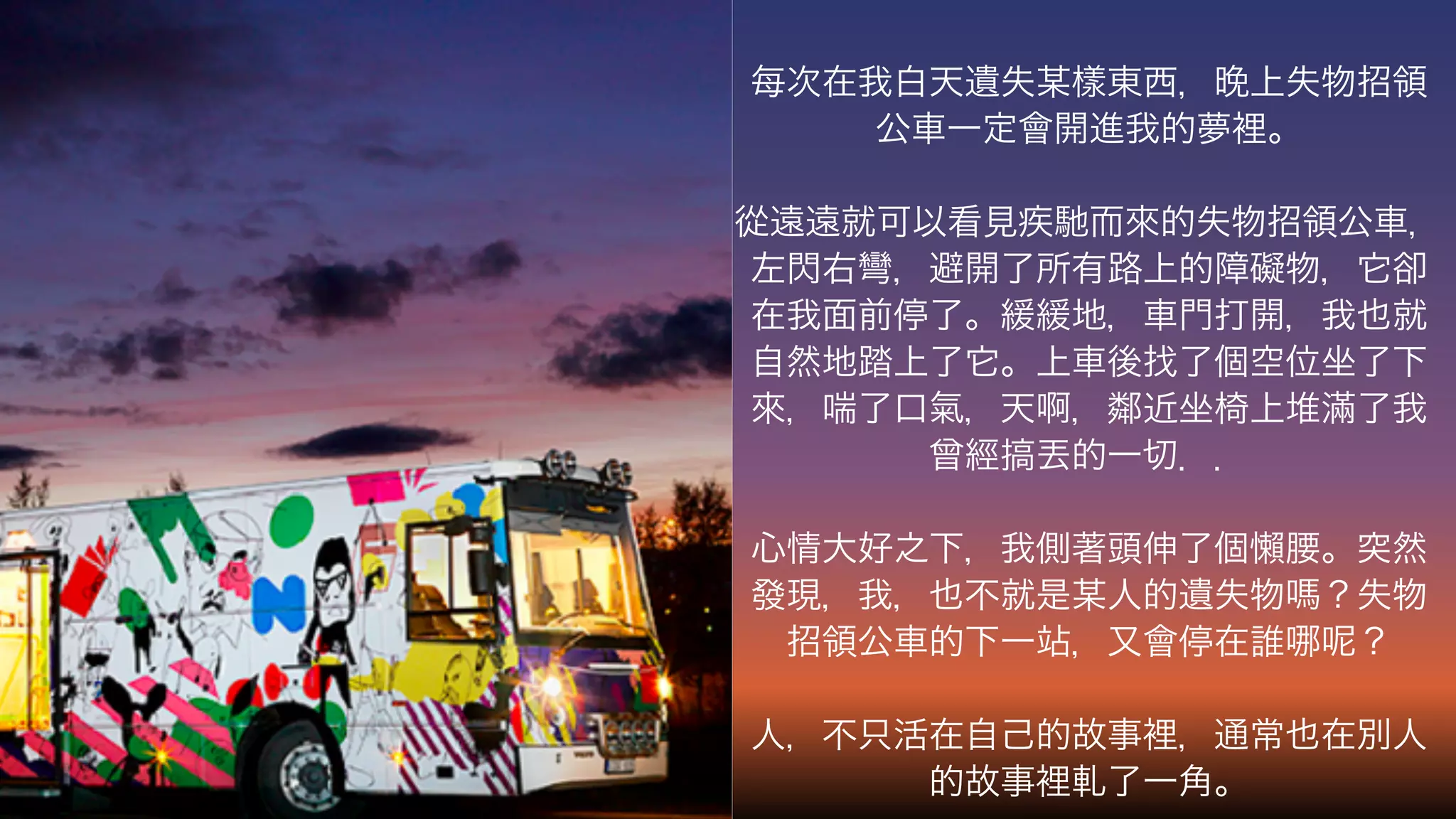 每次在我白天遺失某樣東西， 上失物招領
公車一定會開進我的夢裡。
從遠遠就可以看見疾馳而來的失物招領公車，
左閃右彎，避開了所有路上的障礙物，它卻
在我面前停了。緩緩地，車門打開，我也就
自然地踏上了它。上車後找了個空位坐了下
來，喘了口氣，天啊，鄰近坐椅上堆滿了我
曾經 丟的一切．．
心情大好之下，我側著頭伸了個懶腰。突然
發現，我，也不就是某人的遺失物 ？失物
招領公車的下一站，又會停在誰 ？
人，不只活在自己的故事裡，通常也在別人
的故事裡軋了一角。
 