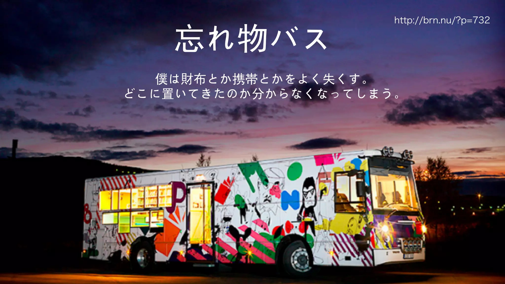 5
忘れ物バス
僕は財布とか携帯とかをよく失くす。
どこに置いてきたのか分からなくなってしまう。
http://brn.nu/?p=732
 