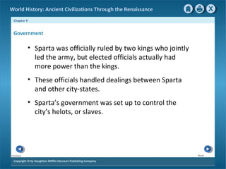 World History: Ancient Civilizations Through the Renaissance 
Chapter 9 
Government 
Copyright © by Houghton Mifflin Harcourt Publishing Company 
Next 
Previous 
• Sparta was officially ruled by two kings who jointly 
led the army, but elected officials actually had 
more power than the kings. 
• These officials handled dealings between Sparta 
and other city-states. 
• Sparta’s government was set up to control the 
city’s helots, or slaves. 
 