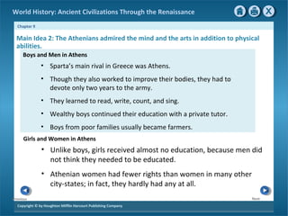 World History: Ancient Civilizations Through the Renaissance 
Chapter 9 
Main Idea 2: The Athenians admired the mind and the arts in addition to physical 
abilities. 
Boys and Men in Athens 
Copyright © by Houghton Mifflin Harcourt Publishing Company 
Next 
Previous 
• Sparta’s main rival in Greece was Athens. 
• Though they also worked to improve their bodies, they had to 
devote only two years to the army. 
• They learned to read, write, count, and sing. 
• Wealthy boys continued their education with a private tutor. 
• Boys from poor families usually became farmers. 
Girls and Women in Athens 
• Unlike boys, girls received almost no education, because men did 
not think they needed to be educated. 
• Athenian women had fewer rights than women in many other 
city-states; in fact, they hardly had any at all. 
 