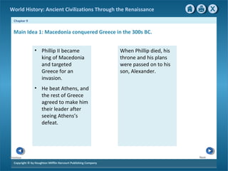 World History: Ancient Civilizations Through the Renaissance 
Chapter 9 
Main Idea 1: Macedonia conquered Greece in the 300s BC. 
Copyright © by Houghton Mifflin Harcourt Publishing Company 
Next 
Previous 
• Phillip II became 
king of Macedonia 
and targeted 
Greece for an 
invasion. 
• He beat Athens, and 
the rest of Greece 
agreed to make him 
their leader after 
seeing Athens’s 
defeat. 
When Phillip died, his 
throne and his plans 
were passed on to his 
son, Alexander. 
 