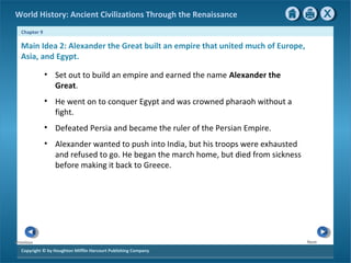 World History: Ancient Civilizations Through the Renaissance 
Chapter 9 
Main Idea 2: Alexander the Great built an empire that united much of Europe, 
Asia, and Egypt. 
Copyright © by Houghton Mifflin Harcourt Publishing Company 
Next 
Previous 
• Set out to build an empire and earned the name Alexander the 
Great. 
• He went on to conquer Egypt and was crowned pharaoh without a 
fight. 
• Defeated Persia and became the ruler of the Persian Empire. 
• Alexander wanted to push into India, but his troops were exhausted 
and refused to go. He began the march home, but died from sickness 
before making it back to Greece. 
 