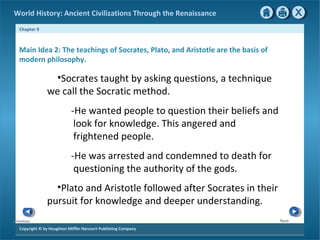 World History: Ancient Civilizations Through the Renaissance 
Chapter 9 
Main Idea 2: The teachings of Socrates, Plato, and Aristotle are the basis of 
modern philosophy. 
Copyright © by Houghton Mifflin Harcourt Publishing Company 
Next 
Previous 
•Socrates taught by asking questions, a technique 
we call the Socratic method. 
-He wanted people to question their beliefs and 
look for knowledge. This angered and 
frightened people. 
-He was arrested and condemned to death for 
questioning the authority of the gods. 
•Plato and Aristotle followed after Socrates in their 
pursuit for knowledge and deeper understanding. 
 