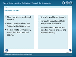 World History: Ancient Civilizations Through the Renaissance 
Chapter 9 
Plato and Aristotle 
Copyright © by Houghton Mifflin Harcourt Publishing Company 
Next 
Previous 
• Aristotle was Plato’s student. 
• He taught about living life in 
moderation, or balance. 
• He believed moderation was 
based on reason, or clear and 
ordered thinking. 
• Plato had been a student of 
Socrates. 
• Plato created a school, the 
Academy, to discuss ideas. 
• He also wrote The Republic, 
which described his ideal 
society. 
 