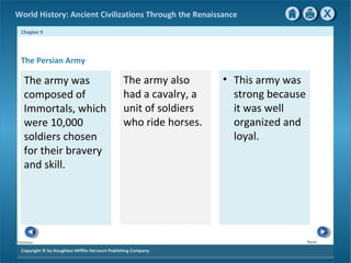 World History: Ancient Civilizations Through the Renaissance 
Chapter 9 
The Persian Army 
The army was 
composed of 
Immortals, which 
were 10,000 
soldiers chosen 
for their bravery 
and skill. 
Copyright © by Houghton Mifflin Harcourt Publishing Company 
Next 
Previous 
The army also 
had a cavalry, a 
unit of soldiers 
who ride horses. 
• This army was 
strong because 
it was well 
organized and 
loyal. 
 