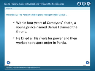 World History: Ancient Civilizations Through the Renaissance 
Chapter 9 
Main Idea 2: The Persian Empire grew stronger under Darius I. 
Copyright © by Houghton Mifflin Harcourt Publishing Company 
Next 
Previous 
• Within four years of Cambyses’ death, a 
young prince named Darius I claimed the 
throne. 
• He killed all his rivals for power and then 
worked to restore order in Persia. 
 