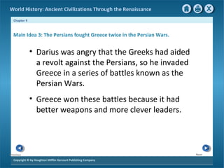 World History: Ancient Civilizations Through the Renaissance 
Chapter 9 
Main Idea 3: The Persians fought Greece twice in the Persian Wars. 
Copyright © by Houghton Mifflin Harcourt Publishing Company 
Next 
Previous 
• Darius was angry that the Greeks had aided 
a revolt against the Persians, so he invaded 
Greece in a series of battles known as the 
Persian Wars. 
• Greece won these battles because it had 
better weapons and more clever leaders. 
 