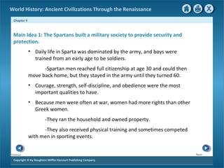 World History: Ancient Civilizations Through the Renaissance 
Chapter 9 
Main Idea 1: The Spartans built a military society to provide security and 
protection. 
Copyright © by Houghton Mifflin Harcourt Publishing Company 
Next 
Previous 
• Daily life in Sparta was dominated by the army, and boys were 
trained from an early age to be soldiers. 
-Spartan men reached full citizenship at age 30 and could then 
move back home, but they stayed in the army until they turned 60. 
• Courage, strength, self-discipline, and obedience were the most 
important qualities to have. 
• Because men were often at war, women had more rights than other 
Greek women. 
-They ran the household and owned property. 
-They also received physical training and sometimes competed 
with men in sporting events. 
 