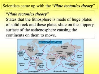 Scientists came up with the “Plate tectonics theory” 
“Plate tectonics theory” 
States that the lithosphere is made of huge plates 
of solid rock and these plates slide on the slippery 
surface of the asthenosphere causing the 
continents on them to move. 
 