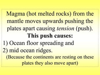 Magma (hot melted rocks) from the 
mantle moves upwards pushing the 
plates apart causing tension (push). 
This push causes: 
1) Ocean floor spreading and 
2) mid ocean ridges. 
(Because the continents are resting on these 
plates they also move apart) 
 