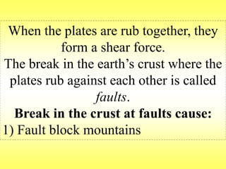 When the plates are rub together, they 
form a shear force. 
The break in the earth’s crust where the 
plates rub against each other is called 
faults. 
Break in the crust at faults cause: 
1) Fault block mountains 
 