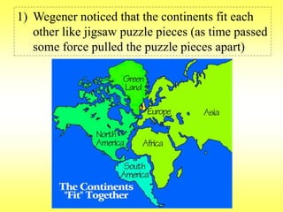 1) Wegener noticed that the continents fit each 
other like jigsaw puzzle pieces (as time passed 
some force pulled the puzzle pieces apart) 
 