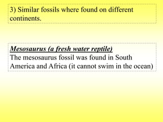 3) Similar fossils where found on different 
continents. 
Mesosaurus (a fresh water reptile) 
The mesosaurus fossil was found in South 
America and Africa (it cannot swim in the ocean) 
 