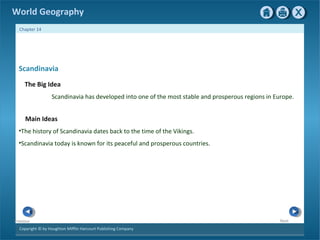 World Geography 
Chapter 14 
Scandinavia 
The Big Idea 
Copyright © by Houghton Mifflin Harcourt Publishing Company 
Next 
Previous 
Scandinavia has developed into one of the most stable and prosperous regions in Europe. 
Main Ideas 
•The history of Scandinavia dates back to the time of the Vikings. 
•Scandinavia today is known for its peaceful and prosperous countries. 
 