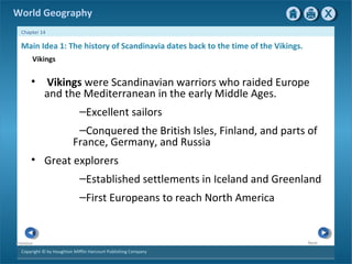 World Geography 
Chapter 14 
Main Idea 1: The history of Scandinavia dates back to the time of the Vikings. 
Vikings 
• Vikings were Scandinavian warriors who raided Europe 
and the Mediterranean in the early Middle Ages. 
Copyright © by Houghton Mifflin Harcourt Publishing Company 
Next 
Previous 
–Excellent sailors 
–Conquered the British Isles, Finland, and parts of 
France, Germany, and Russia 
• Great explorers 
–Established settlements in Iceland and Greenland 
–First Europeans to reach North America 
 