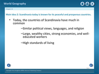World Geography 
Chapter 14 
Main Idea 2: Scandinavia today is known for its peaceful and prosperous countries. 
• Today, the countries of Scandinavia have much in 
Copyright © by Houghton Mifflin Harcourt Publishing Company 
Next 
Previous 
common 
–Similar political views, languages, and religion 
–Large, wealthy cities, strong economies, and well-educated 
workers 
–High standards of living 
 