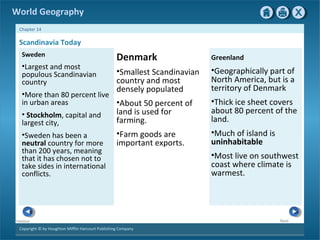 World Geography 
Chapter 14 
Copyright © by Houghton Mifflin Harcourt Publishing Company 
Next 
Previous 
Denmark 
•Smallest Scandinavian 
country and most 
densely populated 
•About 50 percent of 
land is used for 
farming. 
•Farm goods are 
important exports. 
Scandinavia Today 
Greenland 
•Geographically part of 
North America, but is a 
territory of Denmark 
•Thick ice sheet covers 
about 80 percent of the 
land. 
•Much of island is 
uninhabitable 
•Most live on southwest 
coast where climate is 
warmest. 
Sweden 
•Largest and most 
populous Scandinavian 
country 
•More than 80 percent live 
in urban areas 
• Stockholm, capital and 
largest city, 
•Sweden has been a 
neutral country for more 
than 200 years, meaning 
that it has chosen not to 
take sides in international 
conflicts. 
 
