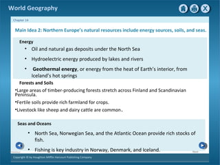 World Geography 
Chapter 14 
Main Idea 2: Northern Europe’s natural resources include energy sources, soils, and seas. 
Energy 
• Oil and natural gas deposits under the North Sea 
• Hydroelectric energy produced by lakes and rivers 
• Geothermal energy, or energy from the heat of Earth’s interior, from 
Iceland’s hot springs 
Forests and Soils 
•Large areas of timber-producing forests stretch across Finland and Scandinavian 
Peninsula. 
•Fertile soils provide rich farmland for crops. 
•Livestock like sheep and dairy cattle are common. 
Seas and Oceans 
Copyright © by Houghton Mifflin Harcourt Publishing Company 
Next 
Previous 
• North Sea, Norwegian Sea, and the Atlantic Ocean provide rich stocks of 
fish. 
• Fishing is key industry in Norway, Denmark, and Iceland.  