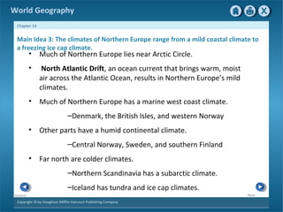 World Geography 
Chapter 14 
Main Idea 3: The climates of Northern Europe range from a mild coastal climate to 
a freezing ice cap climate. 
Copyright © by Houghton Mifflin Harcourt Publishing Company 
Next 
Previous 
• Much of Northern Europe lies near Arctic Circle. 
• North Atlantic Drift, an ocean current that brings warm, moist 
air across the Atlantic Ocean, results in Northern Europe’s mild 
climates. 
• Much of Northern Europe has a marine west coast climate. 
–Denmark, the British Isles, and western Norway 
• Other parts have a humid continental climate. 
–Central Norway, Sweden, and southern Finland 
• Far north are colder climates. 
–Northern Scandinavia has a subarctic climate. 
–Iceland has tundra and ice cap climates. 
 
