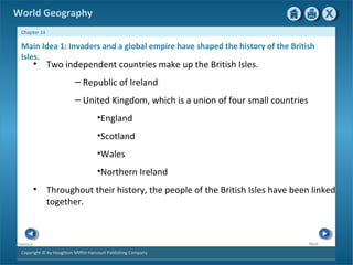 World Geography 
Chapter 14 
Main Idea 1: Invaders and a global empire have shaped the history of the British 
Isles. 
• Two independent countries make up the British Isles. 
Copyright © by Houghton Mifflin Harcourt Publishing Company 
Next 
Previous 
– Republic of Ireland 
– United Kingdom, which is a union of four small countries 
•England 
•Scotland 
•Wales 
•Northern Ireland 
• Throughout their history, the people of the British Isles have been linked 
together. 
 