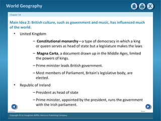 World Geography 
Chapter 14 
Main Idea 2: British culture, such as government and music, has influenced much 
of the world. 
• United Kingdom 
Copyright © by Houghton Mifflin Harcourt Publishing Company 
Next 
Previous 
– Constitutional monarchy—a type of democracy in which a king 
or queen serves as head of state but a legislature makes the laws 
– Magna Carta, a document drawn up in the Middle Ages, limited 
the powers of kings. 
– Prime minister leads British government. 
–Most members of Parliament, Britain’s legislative body, are 
elected. 
• Republic of Ireland 
– President as head of state 
– Prime minister, appointed by the president, runs the government 
with the Irish parliament. 
 