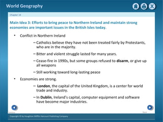 World Geography 
Chapter 14 
Main Idea 3: Efforts to bring peace to Northern Ireland and maintain strong 
economies are important issues in the British Isles today. 
• Conflict in Northern Ireland 
Copyright © by Houghton Mifflin Harcourt Publishing Company 
Next 
Previous 
– Catholics believe they have not been treated fairly by Protestants, 
who are in the majority. 
– Bitter and violent struggle lasted for many years. 
– Cease-fire in 1990s, but some groups refused to disarm, or give up 
all weapons 
– Still working toward long-lasting peace 
• Economies are strong. 
– London, the capital of the United Kingdom, is a center for world 
trade and industry. 
– In Dublin, Ireland’s capital, computer equipment and software 
have become major industries. 
 