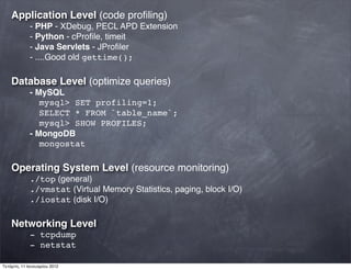 Application Level (code proﬁling)
- PHP - XDebug, PECL APD Extension
- Python - cProﬁle, timeit
- Java Servlets - JProﬁler
- ....Good old gettime();
Database Level (optimize queries)
- MySQL
mysql> SET profiling=1;
SELECT * FROM `table_name`;
mysql> SHOW PROFILES;
- MongoDB
mongostat
Operating System Level (resource monitoring)
./top (general)
./vmstat (Virtual Memory Statistics, paging, block I/O)
./iostat (disk I/O)
Networking Level
- tcpdump
- netstat
Τετάρτη, 11 Ιανουαρίου 2012
 