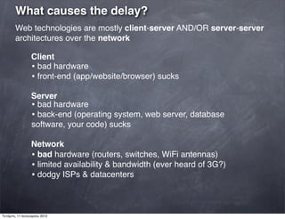What causes the delay?
Web technologies are mostly client-server AND/OR server-server
architectures over the network
Client
• bad hardware
• front-end (app/website/browser) sucks
Server
• bad hardware
• back-end (operating system, web server, database
software, your code) sucks
Network
• bad hardware (routers, switches, WiFi antennas)
• limited availability & bandwidth (ever heard of 3G?)
• dodgy ISPs & datacenters
Τετάρτη, 11 Ιανουαρίου 2012
 