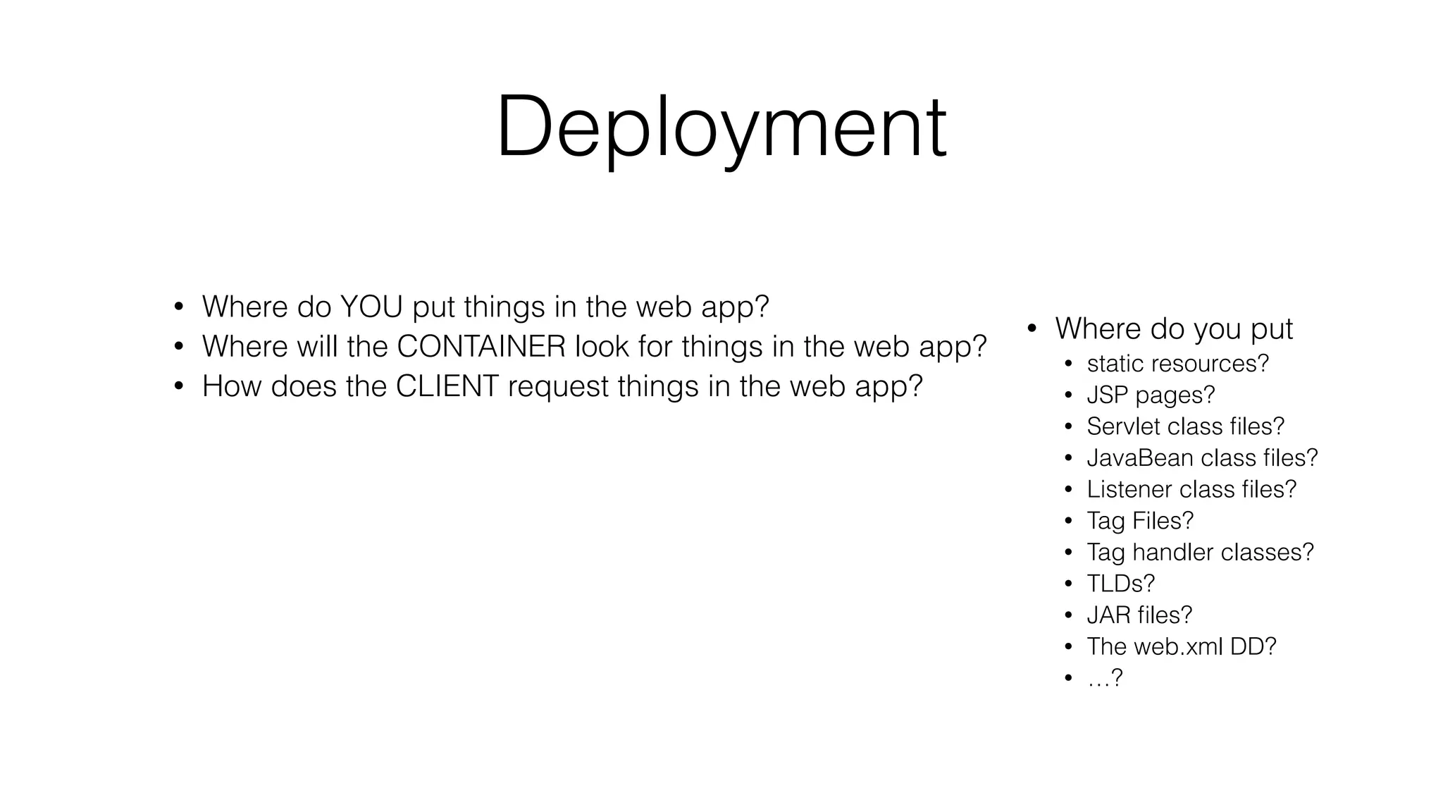 Deployment
• Where do YOU put things in the web app?
• Where will the CONTAINER look for things in the web app?
• How does the CLIENT request things in the web app?
• Where do you put
• static resources?
• JSP pages?
• Servlet class files?
• JavaBean class files?
• Listener class files?
• Tag Files?
• Tag handler classes?
• TLDs?
• JAR files?
• The web.xml DD?
• …?