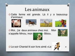 Les animaux 
O Cette ferme est grande. Là il y a beaucoup 
d’animaux: 
O Moi, j’ai deux animaux chez moi. Mon 
s’appelle Minou, mon - Bibou. 
O Le soir Chantal lit son livre aimé «Le » 
 