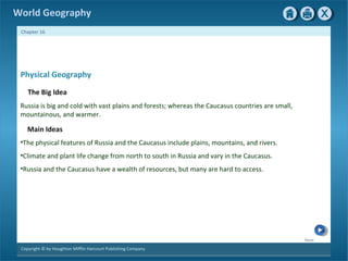 Next 
World Geography 
Chapter 16 
Physical Geography 
The Big Idea 
Russia is big and cold with vast plains and forests; whereas the Caucasus countries are small, 
mountainous, and warmer. 
Main Ideas 
•The physical features of Russia and the Caucasus include plains, mountains, and rivers. 
•Climate and plant life change from north to south in Russia and vary in the Caucasus. 
•Russia and the Caucasus have a wealth of resources, but many are hard to access. 
Copyright © by Houghton Mifflin Harcourt Publishing Company 
 